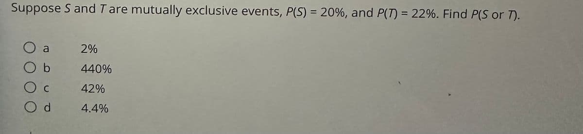 Suppose S and T are mutually exclusive events, P(S) = 20%, and P(7) = 22%. Find P(S or 7).
O a
O b
2%
440%
42%
Od 4.4%