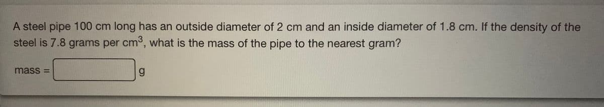 A steel pipe 100 cm long has an outside diameter of 2 cm and an inside diameter of 1.8 cm. If the density of the
steel is 7.8 grams per cm3, what is the mass of the pipe to the nearest gram?
mass =
