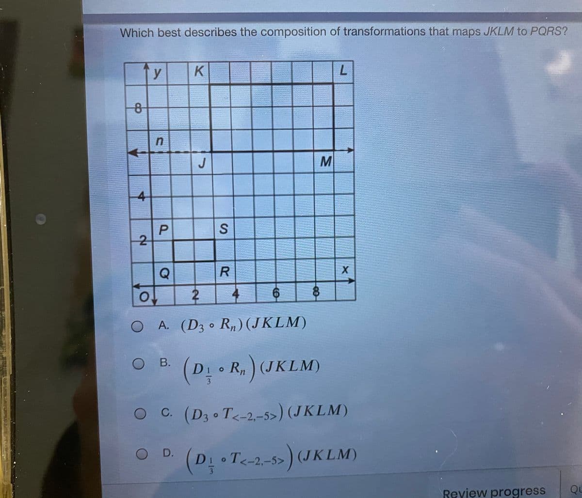 Which best describes the composition of transformations that maps JKLM to PQRS?
y
J
4
-2
R.
2.
6.
OA. (D3 R„) (JKLM)
(D - R. ) (JKLM)
В.
Di R) (JKLM)
O C (D3 T-2-5>) (JKLM)
O D.
DI T<-2,-5>
(D T<-2-5)(JKLM)
Reyiew progress
Qu
P.
