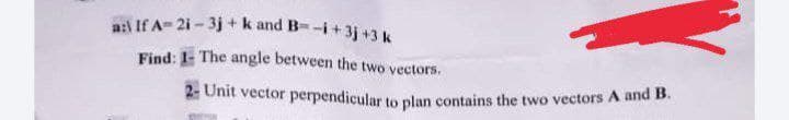 a:l If A- 21 - 3j + k and B--i+ 3j +3 k
Find: 1- The angle between the two vectors.
2: Unit vector perpendicular to plan contains the two vectors A and B.
