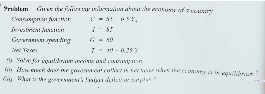 Problem
Given the following information about the economy of a country.
Consumption function
C = 85 + 0.5 Ya
Investment function
Government spending
I = 85
G = 60
Net Taces
T = 40 + 0.25 Y
(i) Solve for equilibrium income and consumption.
(ii) How much does the government collect in net taxes when the economy is in equilibrium ?
(iii) What is the government's budget deficit or surplus?
