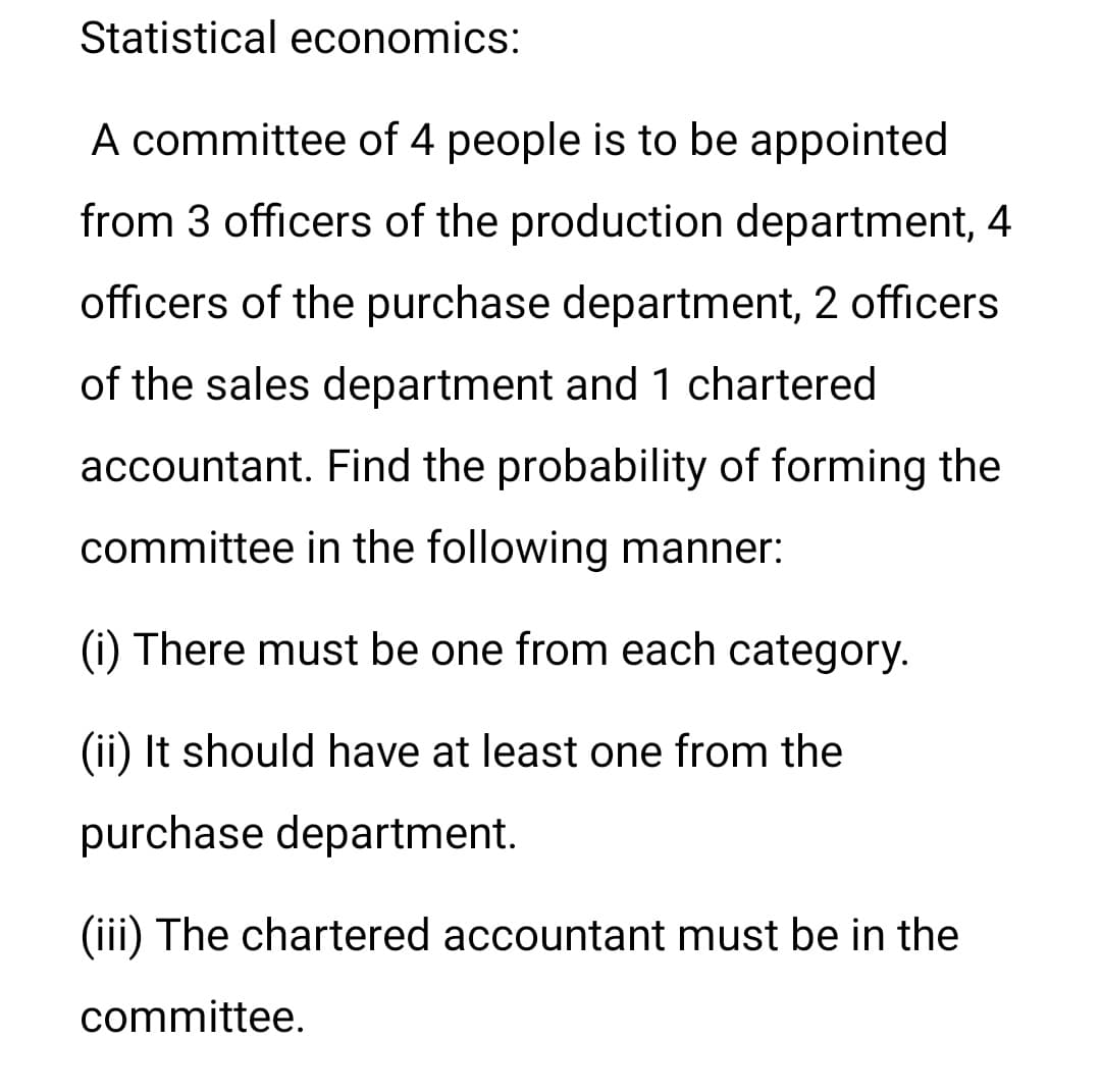 Statistical economics:
A committee of 4 people is to be appointed
from 3 officers of the production department, 4
officers of the purchase department, 2 officers
of the sales department and 1 chartered
accountant. Find the probability of forming the
committee in the following manner:
(i) There must be one from each category.
(ii) It should have at least one from the
purchase department.
(iii) The chartered accountant must be in the
committee.
