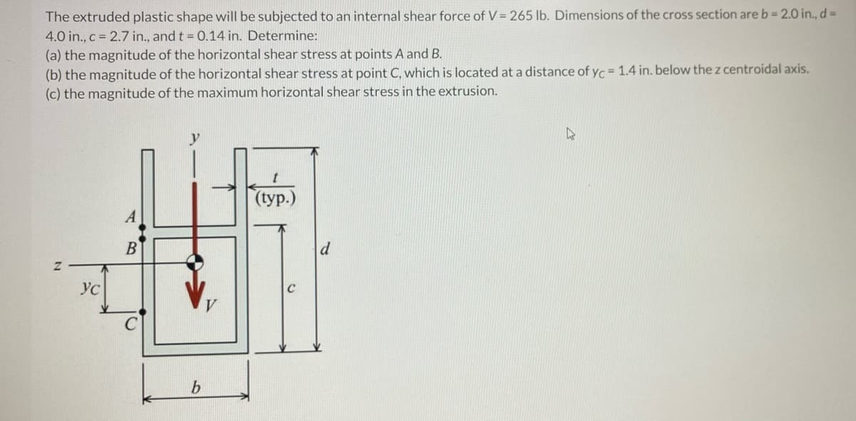 The extruded plastic shape will be subjected to an internal shear force of V = 265 lb. Dimensions of the cross section are b= 2.0 in., d=
4.0 in., c = 2.7 in., and t = 0.14 in. Determine:
(a) the magnitude of the horizontal shear stress at points A and B.
(b) the magnitude of the horizontal shear stress at point C, which is located at a distance of yc = 1.4 in. below the z centroidal axis.
(c) the magnitude of the maximum horizontal shear stress in the extrusion.
(typ.)
B
d
Ус
