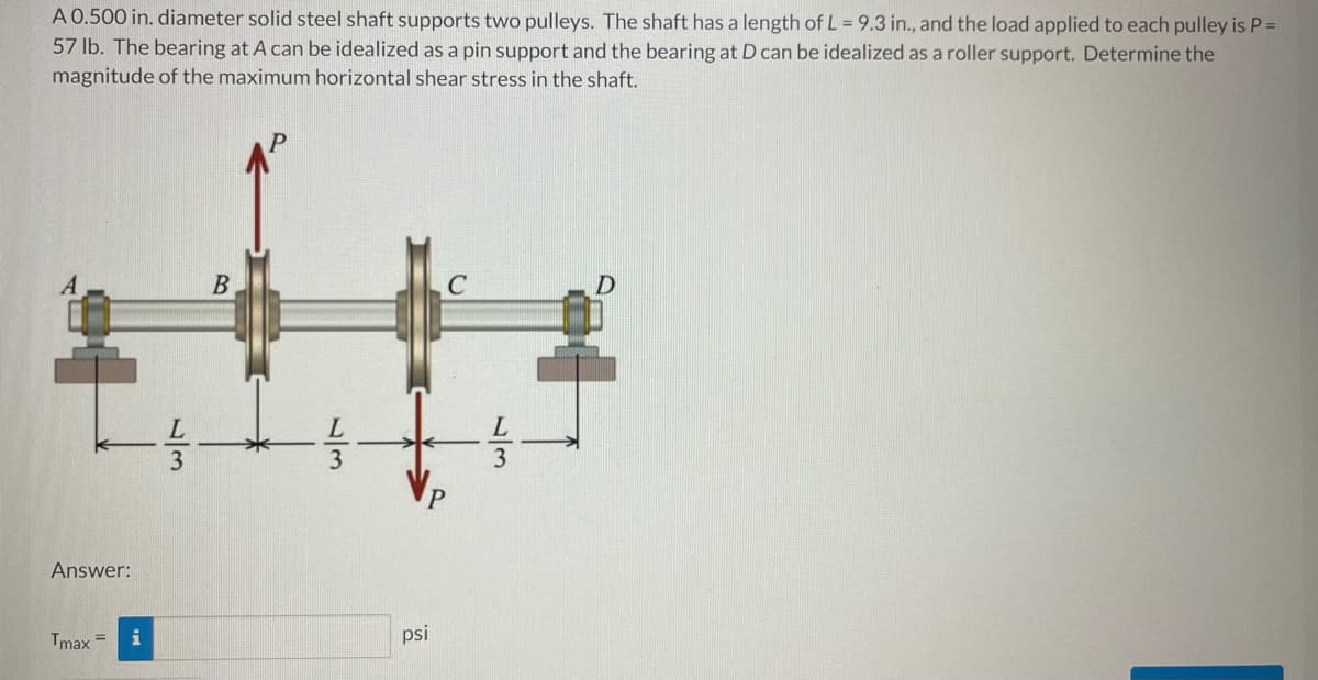 A 0.500 in. diameter solid steel shaft supports two pulleys. The shaft has a length of L = 9.3 in., and the load applied to each pulley is P =
57 lb. The bearing at A can be idealized as a pin support and the bearing at D can be idealized as a roller support. Determine the
magnitude of the maximum horizontal shear stress in the shaft.
3
Answer:
Tmax =
psi
1/3
