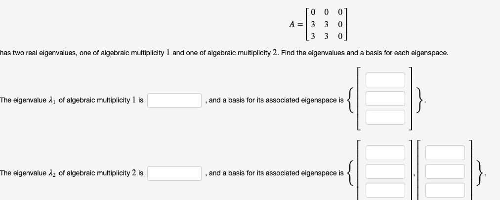 0 0 0
A =3 3 0
3 3 0
has two real eigenvalues, one of algebraic multiplicity 1 and one of algebraic multiplicity 2. Find the eigenvalues and a basis for each eigenspace.
The eigenvalue 1, of algebraic multiplicity 1 is
and a basis for its associated eigenspace is
The eigenvalue 12 of algebraic multiplicity 2 is
and a basis for its associated eigenspace is
