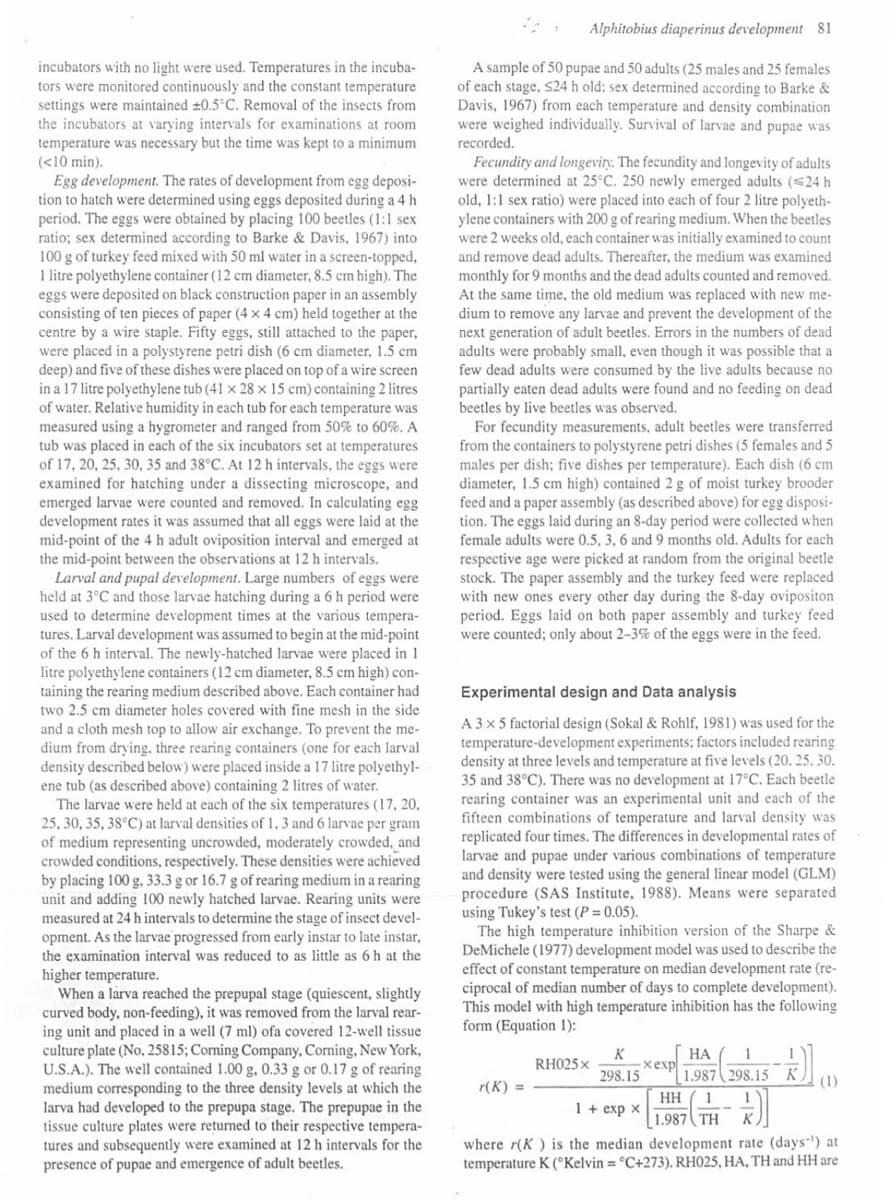 incubators with no light were used. Temperatures in the incuba-
tors were monitored continuously and the constant temperature
settings were maintained ±0.5°C. Removal of the insects from
the incubators at varying intervals for examinations at room
temperature was necessary but the time was kept to a minimum
(<10 min).
Egg development. The rates of development from egg deposi-
tion to hatch were determined using eggs deposited during a 4 h
period. The eggs were obtained by placing 100 beetles (1:1 sex
ratio; sex determined according to Barke & Davis, 1967) into
100 g of turkey feed mixed with 50 ml water in a screen-topped,
1 litre polyethylene container (12 cm diameter, 8.5 cm high). The
eggs were deposited on black construction paper in an assembly
consisting of ten pieces of paper (4 x 4 cm) held together at the
centre by a wire staple. Fifty eggs, still attached to the paper,
were placed in a polystyrene petri dish (6 cm diameter, 1.5 cm
deep) and five of these dishes were placed on top of a wire screen
in a 17 litre polyethylene tub (41 x 28 x 15 cm) containing 2 litres
of water. Relative humidity in each tub for each temperature was
measured using a hygrometer and ranged from 50% to 60%. A
tub was placed in each of the six incubators set at temperatures
of 17, 20, 25, 30, 35 and 38°C. At 12 h intervals, the eggs were
examined for hatching under a dissecting microscope, and
emerged larvae were counted and removed. In calculating egg
development rates it was assumed that all eggs were laid at the
mid-point of the 4 h adult oviposition interval and emerged at
the mid-point between the observations at 12 h intervals.
Larval and pupal development. Large numbers of eggs were
held at 3°C and those larvae hatching during a 6 h period were
used to determine development times at the various tempera-
tures. Larval development was assumed to begin at the mid-point
of the 6 h interval. The newly-hatched larvae were placed in 1
litre polyethylene containers (12 cm diameter, 8.5 cm high) con-
taining the rearing medium described above. Each container had
two 2.5 cm diameter holes covered with fine mesh in the side
and a cloth mesh top to allow air exchange. To prevent the me-
dium from drying, three rearing containers (one for each larval
density described below) were placed inside a 17 litre polyethyl-
ene tub (as described above) containing 2 litres of water.
The larvae were held at each of the six temperatures (17, 20,
25, 30, 35, 38°C) at larval densities of 1, 3 and 6 larvae per gram
of medium representing uncrowded, moderately crowded, and
crowded conditions, respectively. These densities were achieved
by placing 100 g, 33.3 g or 16.7 g of rearing medium in a rearing
unit and adding 100 newly hatched larvae. Rearing units were
measured at 24 h intervals to determine the stage of insect devel-
opment. As the larvae progressed from early instar to late instar,
the examination interval was reduced to as little as 6 h at the
higher temperature.
When a larva reached the prepupal stage (quiescent, slightly
curved body, non-feeding), it was removed from the larval rear-
ing unit and placed in a well (7 ml) ofa covered 12-well tissue
culture plate (No, 25815; Corning Company, Corning, New York,
U.S.A.). The well contained 1.00 g, 0.33 g or 0.17 g of rearing
medium corresponding to the three density levels at which the
larva had developed to the prepupa stage. The prepupae in the
tissue culture plates were returned to their respective tempera-
tures and subsequently were examined at 12 h intervals for the
presence of pupae and emergence of adult beetles.
Alphitobius diaperinus development 81
A sample of 50 pupae and 50 adults (25 males and 25 females
of each stage, $24 h old: sex determined according to Barke &
Davis, 1967) from each temperature and density combination
were weighed individually. Survival of larvae and pupae was
recorded.
Fecundity and longevity. The fecundity and longevity of adults
were determined at 25°C. 250 newly emerged adults (<24 h
old, 1:1 sex ratio) were placed into each of four 2 litre polyeth-
ylene containers with 200 g of rearing medium. When the beetles
were 2 weeks old, each container was initially examined to count
and remove dead adults. Thereafter, the medium was examined
monthly for 9 months and the dead adults counted and removed.
At the same time, the old medium was replaced with new me-
dium to remove any larvae and prevent the development of the
next generation of adult beetles. Errors in the numbers of dead
adults were probably small, even though it was possible that a
few dead adults were consumed by the live adults because no
partially eaten dead adults were found and no feeding on dead
beetles by live beetles was observed.
For fecundity measurements, adult beetles were transferred
from the containers to polystyrene petri dishes (5 females and 5
males per dish; five dishes per temperature). Each dish (6 cm
diameter, 1.5 cm high) contained 2 g of moist turkey brooder
feed and a paper assembly (as described above) for egg disposi-
tion. The eggs laid during an 8-day period were collected when
female adults were 0.5, 3, 6 and 9 months old. Adults for each
respective age were picked at random from the original beetle
stock. The paper assembly and the turkey feed were replaced
with new ones every other day during the 8-day ovipositon
period. Eggs laid on both paper assembly and turkey feed.
were counted; only about 2-3% of the eggs were in the feed.
Experimental design and Data analysis
A 3 x 5 factorial design (Sokal & Rohlf, 1981) was used for the
temperature-development experiments; factors included rearing
density at three levels and temperature at five levels (20.25.30.
35 and 38°C). There was no development at 17°C. Each beetle
rearing container was an experimental unit and each of the
fifteen combinations of temperature and larval density was
replicated four times. The differences in developmental rates of
larvae and pupae under various combinations of temperature
and density were tested using general linear model (GLM)
procedure (SAS Institute, 1988). Means were separated
using Tukey's test (P = 0.05).
The high temperature inhibition version of the Sharpe &
DeMichele (1977) development model was used to describe the
effect of constant temperature on median development rate (re-
ciprocal of median number of days to complete development).
This model with high temperature inhibition has the following
form (Equation 1):
r(K) =
RH025 x
K
298.15
xexp
HA 1
1.987 298.15 K (1)
1 + exp x
})]
where r(K) is the median development rate (days-¹) at
temperature K (Kelvin = °C+273). RH025, HA, TH and HH are
HH 1
1.987 TH