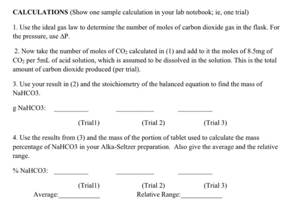 CALCULATIONS (Show one sample calculation in your lab notebook; ie, one trial)
1. Use the ideal gas law to determine the number of moles of carbon dioxide gas in the flask. For
the pressure, use AP.
2. Now take the number of moles of CO₂ calculated in (1) and add to it the moles of 8.5mg of
CO₂ per 5mL of acid solution, which is assumed to be dissolved in the solution. This is the total
amount of carbon dioxide produced (per trial).
3. Use your result in (2) and the stoichiometry of the balanced equation to find the mass of
NaHCO3.
g NaHCO3:
(Triall)
(Trial 2)
(Trial 3)
4. Use the results from (3) and the mass of the portion of tablet used to calculate the mass
percentage of NaHCO3 in your Alka-Seltzer preparation. Also give the average and the relative
range.
% NaHCO3:
Average:
(Triall)
(Trial 2)
Relative Range:
(Trial 3)