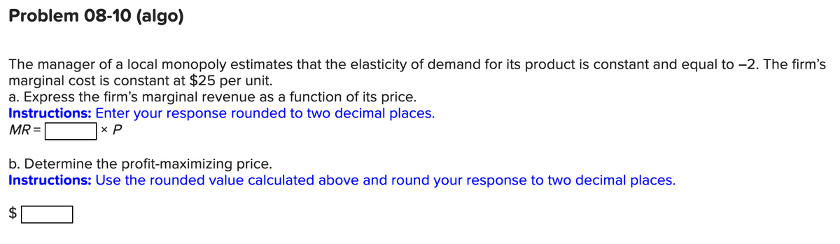 Problem 08-10 (algo)
The manager of a local monopoly estimates that the elasticity of demand for its product is constant and equal to -2. The firm's
marginal cost is constant at $25 per unit.
a. Express the firm's marginal revenue as a function of its price.
Instructions: Enter your response rounded to two decimal places.
MR =
x P
b. Determine the profit-maximizing price.
Instructions: Use the rounded value calculated above and round your response to two decimal places.
%24
