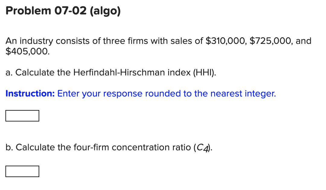 Problem 07-02 (algo)
An industry consists of three firms with sales of $310,000, $725,000, and
$405,000.
a. Calculate the Herfindahl-Hirschman index (HHI).
Instruction: Enter your response rounded to the nearest integer.
b. Calculate the four-firm concentration ratio (C4).
