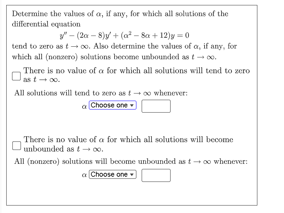 Determine the values of a, if any, for which all solutions of the
differential equation
y" (2a − 8)y' + (a² − 8a + 12)y = 0
tend to zero as t→∞. Also determine the values of a, if any,
which all (nonzero) solutions become unbounded as t → ∞.
any, for
There is no value of a for which all solutions will tend to zero
as t → ∞o.
All solutions will tend to zero as t→∞ whenever:
a Choose one
There is no value of a for which all solutions will become
unbounded as t → ∞.
All (nonzero) solutions will become unbounded as t→ ∞ whenever:
a Choose one