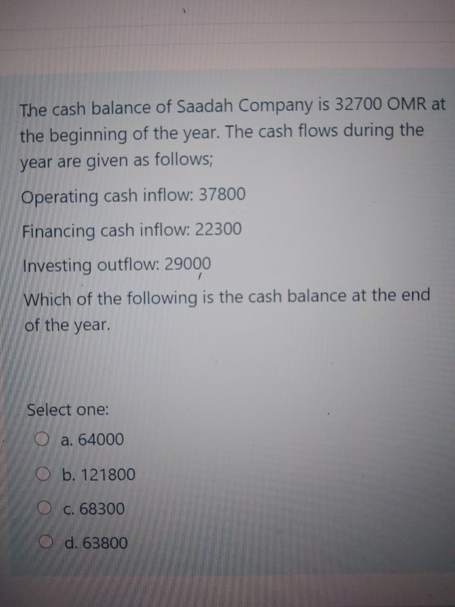 The cash balance of Saadah Company is 32700 OMR at
the beginning of the year. The cash flows during the
year are given as follows;
Operating cash inflow: 37800
Financing cash inflow: 22300
Investing outflow: 29000
Which of the following is the cash balance at the end
of the year.
Select one:
O a. 64000
b. 121800
O c. 68300
O d. 63800
