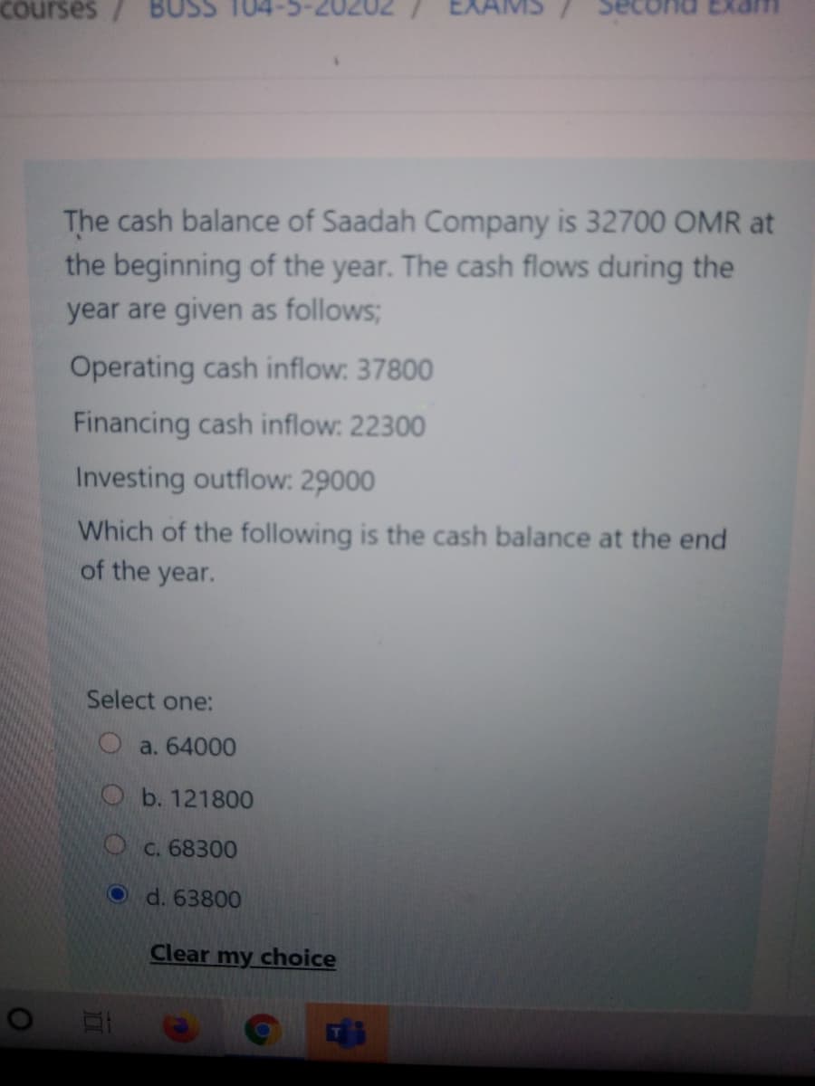 courses/
The cash balance of Saadah Company is 32700 OMR at
the beginning of the year. The cash flows during the
year are given as follows;
Operating cash inflow: 37800
Financing cash inflow: 22300
Investing outflow: 29000
Which of the following is the cash balance at the end
of the year.
Select one:
O a. 64000
Ob. 121800
Oc. 68300
O d. 63800
Clear my choice
