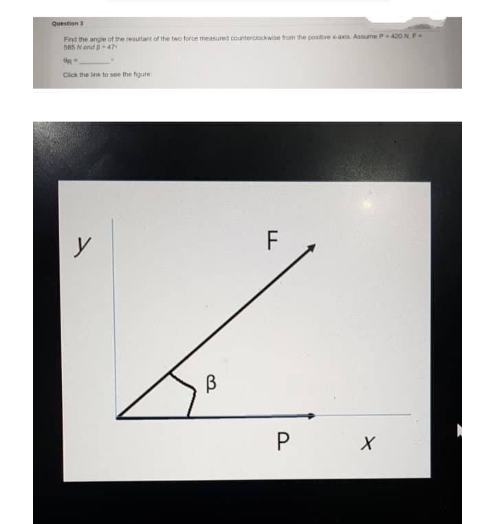 Question 3
Find the angle of the resultant of the two force measured counterclockwise from the positive x-axis. Assume P- 420 N. F
585 N and B- 47
Click the link to see the figure:
y
F
P.
