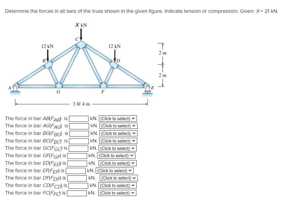 Determine the forces in all bars of the truss shown in the given figure. Indicate tension or compression. Given: X= 21 kN.
X kN
12 kN
12 kN
2 m
B
2 m
F
3 @ 4 m
The force in bar AB(FAR) is
kN. (Click to select)
The force in bar AG(FAG is
kN. (Click to select) v
The force in bar BG(FBG) is
The force in bar BC(FBd is
kN. (Click to select) v
kN. (Click to select) v
The force in bar GC(FGd is
kN. (Click to select) v
|KN. (Click to select) v
The force in bar GRFGA is
The force in bar ED(FED) is
The force in bar ERFEA i |
The force in bar DRFDA is
|KN. (Click to select) v
kN. (Click to select)
kN. (Click to select) v
The force in bar CD(FCD) is
kN. (Click to select) v
The force in bar FC(FFd is
kN. (Click to select) v
