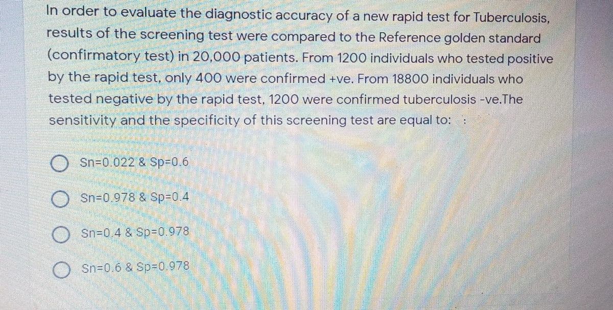 In order to evaluate the diagnostic accuracy of a new rapid test for Tuberculosis,
results of the screening test were compared to the Reference golden standard
(confirmatory test) in 20,000 patients. From 1200 individuals who tested positive
by the rapid test, only 400 were confirmed +ve. From 18800 individuals who
tested negative by the rapid test, 1200 were confirmed tuberculosis -ve.The
sensitivity and the specificity of this screening test are equal to:
Sn=0.022 & Sp%3D0.6
Sn-0,978 & Sp%3D0.4
Sn=0.4 & Sp-0.978
O Sn=0.6 & Sp%30.978
