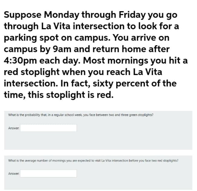 Suppose Monday through Friday you go
through La Vita intersection to look for a
parking spot on campus. You arrive on
campus by 9am and return home after
4:30pm each day. Most mornings you hit a
red stoplight when you reach La Vita
intersection. In fact, sixty percent of the
time, this stoplight is red.
What is the probability that, in a regular school week you face between two and three green stoplights?
Answer.
What is the average number of mornings you are expected to visit La Vita intersection before you face two red stoplights?
Answer.

