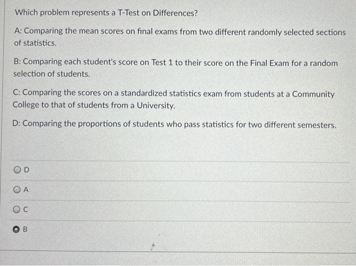 Which problem represents a T-Test on Differences?
A: Comparing the mean scores on final exams from two different randomly selected sections
of statistics.
B: Comparing each student's score on Test 1 to their score on the Final Exam for a random
selection of students.
C: Comparing the scores on a standardized statistics exam from students at a Community
College to that of students from a University.
D: Comparing the proportions of students who pass statistics for two different semesters.
O A
B
