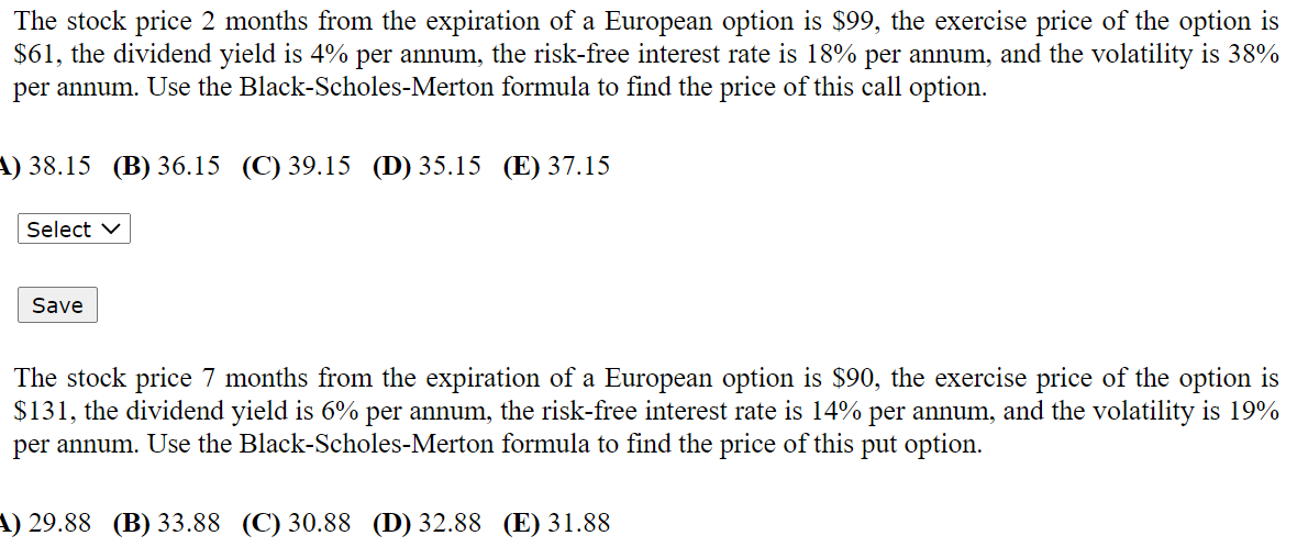 The stock price 2 months from the expiration of a European option is $99, the exercise price of the option is
$61, the dividend yield is 4% per annum, the risk-free interest rate is 18% per annum, and the volatility is 38%
per annum. Use the Black-Scholes-Merton formula to find the price of this call option.
4) 38.15 (В) 36.15 (С) 39.15 (D) 35.15 (E) 37.15
Select v
Save
The stock price 7 months from the expiration of a European option is $90, the exercise price of the option is
$131, the dividend yield is 6% per annum, the risk-free interest rate is 14% per annum, and the volatility is 19%
per annum. Use the Black-Scholes-Merton formula to find the price of this put option.
A) 29.88 (B) 33.88 (C) 30.88 (D) 32.88 (E) 31.88
