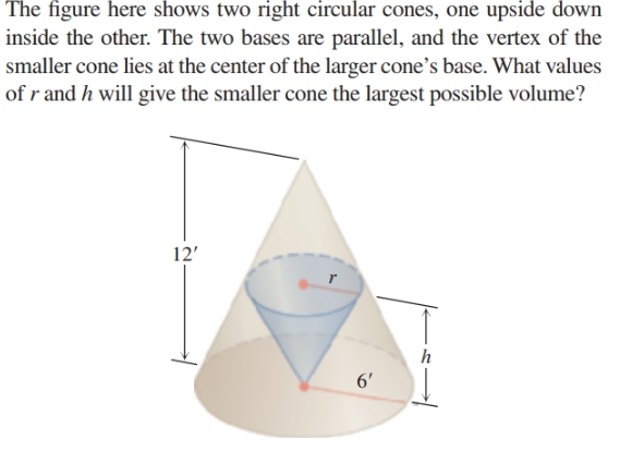 The figure here shows two right circular cones, one upside down
inside the other. The two bases are parallel, and the vertex of the
smaller cone lies at the center of the larger cone's base. What values
of r and h will give the smaller cone the largest possible volume?
12'
6'
