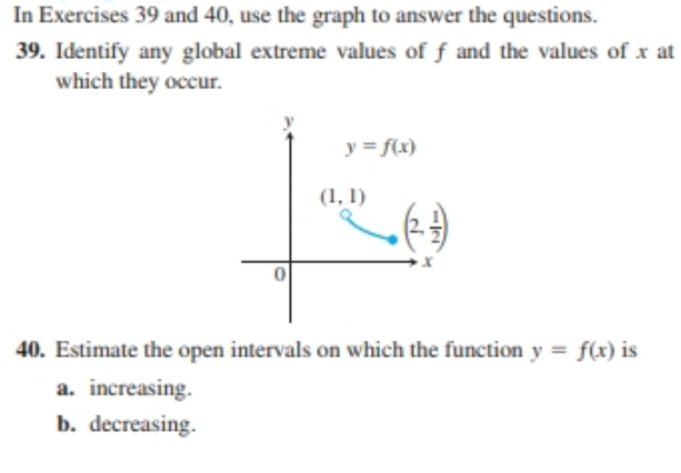 In Exercises 39 and 40, use the graph to answer the questions.
39. Identify any global extreme values of f and the values of x at
which they occur.
y = f(x)
(1, 1)
40. Estimate the open intervals on which the function y = f(x) is
a. increasing.
b. decreasing.

