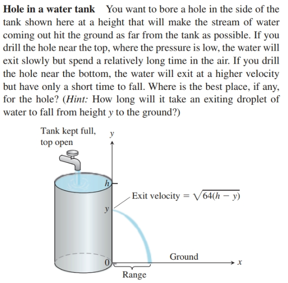Hole in a water tank
You want to bore a hole in the side of the
tank shown here at a height that will make the stream of water
coming out hit the ground as far from the tank as possible. If you
drill the hole near the top, where the pressure is low, the water will
exit slowly but spend a relatively long time in the air. If you drill
the hole near the bottom, the water will exit at a higher velocity
but have only a short time to fall. Where is the best place, if any,
for the hole? (Hint: How long will it take an exiting droplet of
water to fall from height y to the ground?)
Tank kept full,
top open
-Exit velocity = V64(h – y)
Ground
х
Range
