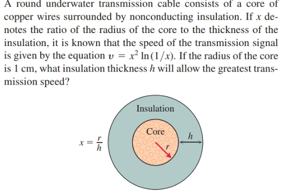 A round underwater transmission cable consists of a core of
copper wires surrounded by nonconducting insulation. If x de-
notes the ratio of the radius of the core to the thickness of the
insulation, it is known that the speed of the transmission signal
is given by the equation v = x² In (1/x). If the radius of the core
is 1 cm, what insulation thickness h will allow the greatest trans-
mission speed?
Insulation
Core
