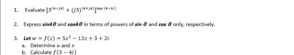 1.
Evaluate [3(4-j4) + (3)(++j*)]tan (4-61)
2. Express sin40 and cos40 in terms of powers of sin 0 and cos e only, respectively.
3. Let w = f(z) = 5z? – 12z + 3 + 2i
a. Determine u and v
b. Calculate f(3 – 4i)
