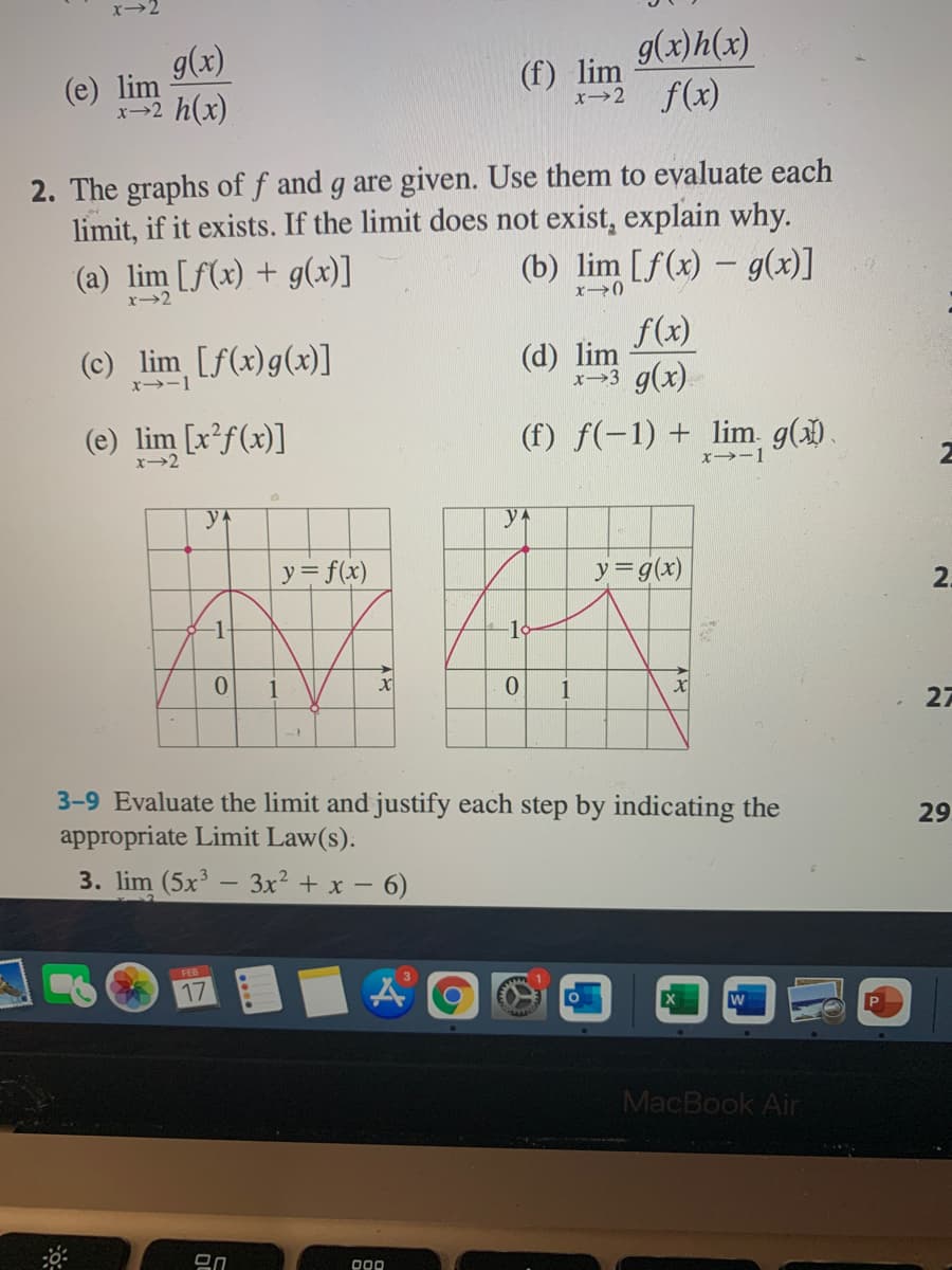 g(x)h(x)
g(x)
(e) lim
x-2 h(x)
(f) lim
x>2 f(x)
2. The graphs of f and g are given. Use them to evaluate each
limit, if it exists. If the limit does not exist, explain why.
(a) lim [f(x) + g(x)]
(b) lim [f(x) – g(x)]
x2
(c) lim [f(x)g(x)]
f(x)
(d) lim
x>3 g(x).
x→-1
(e) lim [x²f(x)]
(f) f(-1) + lim g().
x→2
x→-1
2
y
yA
y = f(x)
y=g(x)
2.
-1
-1
1
1
27
3-9 Evaluate the limit and justify each step by indicating the
appropriate Limit Law(s).
29
3. lim (5x' – 3x² + x – 6)
FEB
17
MacBook Air
000
