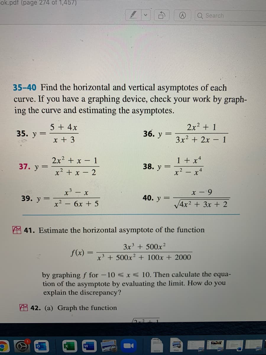 ok.pdf (page 274 of 1,457)
Q Search
35-40 Find the horizontal and vertical asymptotes of each
If you have a graphing device, check your work by graph-
ing the curve and estimating the asymptotes.
curve.
5 + 4x
2x2 + 1
35. У
36.
y
3x2 + 2x 1
x + 3
2x2 + x- 1
1 + x4
37. у 3
38. y
x² + x - 2
x? – x*
x³ – x
x – 9
39. у 3
40. у 3
x² – 6x + 5
V4x2 + 3x + 2
A 41. Estimate the horizontal asymptote of the function
3x + 500x2
f(x) =
x3
+ 500x2 + 100x + 2000
by graphing f for -10 <x< 10. Then calculate the equa-
tion of the asymptote by evaluating the limit. How do you
explain the discrepancy?
A 42. (a) Graph the function
W
PNG
TR
