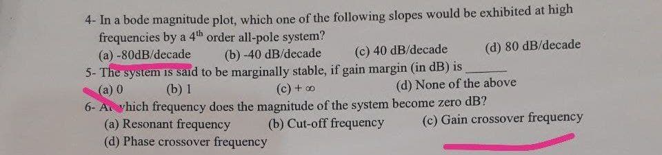 4- In a bode magnitude plot, which one of the following slopes would be exhibited at high
frequencies by a 4th order all-pole system?
(a) -80dB/decade
(b)-40 dB/decade
(d) 80 dB/decade
(c) 40 dB/decade
5- The system is said to be marginally stable, if gain margin (in dB) is
(a) 0
(b) 1
(c) + ∞
(d) None of the above
6- A which frequency does the magnitude of the system become zero dB?
(a) Resonant frequency
(b) Cut-off frequency
(c) Gain crossover frequency
(d) Phase crossover frequency
