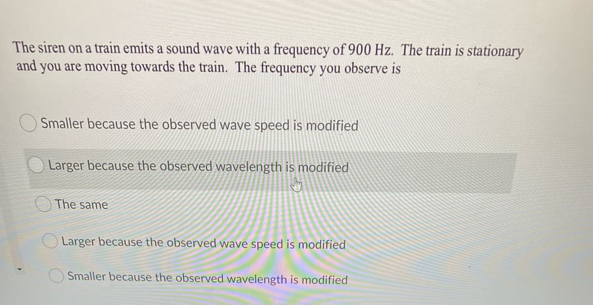 The siren on a train emits a sound wave with a frequency of 900 Hz. The train is stationary
and you are moving towards the train. The frequency you observe is
Smaller because the observed wave speed is modified
Larger because the observed wavelength is modified
The same
Larger because the observed wave speed is modified
Smaller because the observed wavelength is modified

