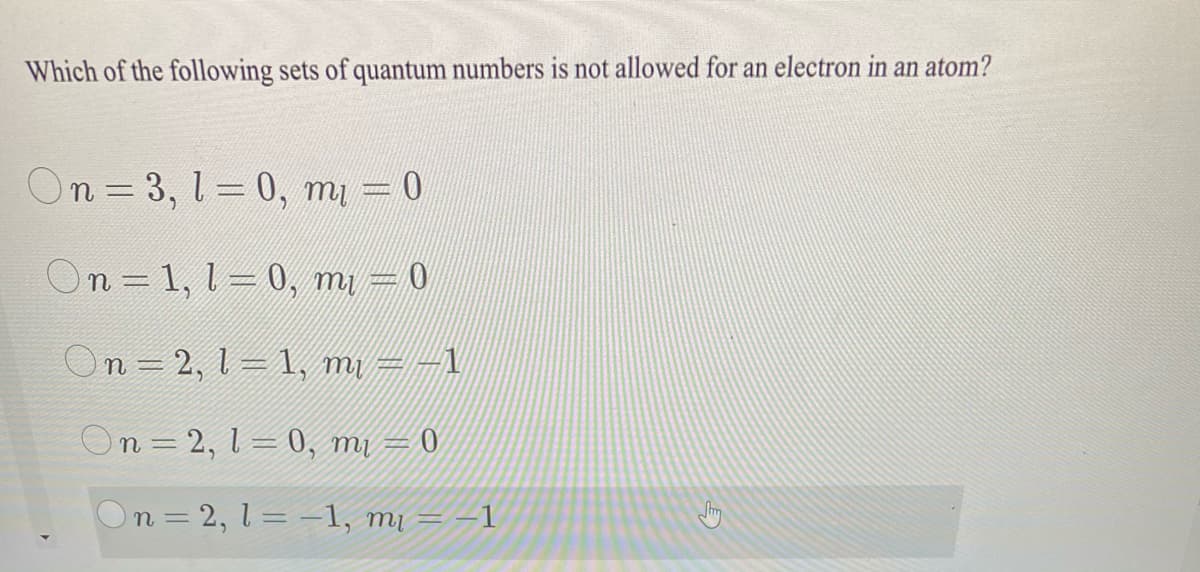 Which of the following sets of quantum numbers is not allowed for an electron in an atom?
On = 3, l= 0, my = 0
On = 1, 1=0, m =0
On = 2, 1 = 1, m1 = -1
On = 2, 1 = 0, mi = 0
On = 2, 1 = -–1, mị = –1
