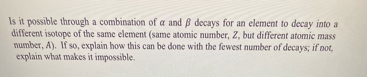 Is it possible through a combination of a and ß decays for an element to decay into a
different isotope of the same element (same atomic number, Z, but different atomic mass
number, A). If so, explain how this can be done with the fewest number of decays; if not,
explain what makes it impossible.
