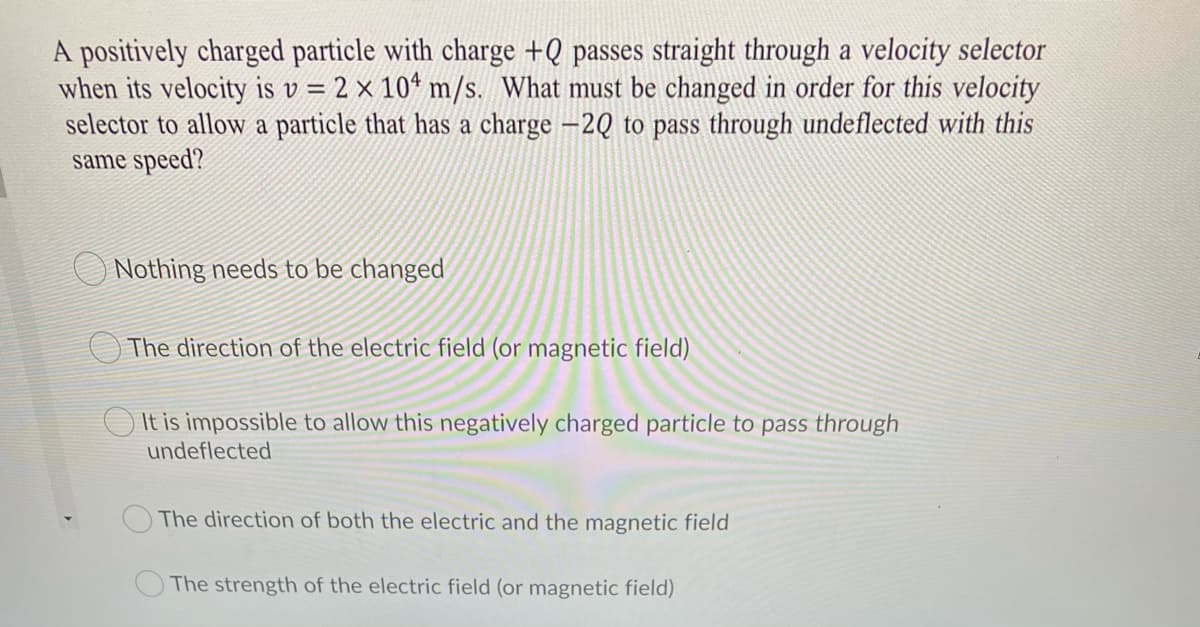 A positively charged particle with charge +Q passes straight through a velocity selector
when its velocity is v = 2 × 10* m/s. What must be changed in order for this velocity
selector to allow a particle that has a charge –2Q to pass through undeflected with this
same speed?
O Nothing needs to be changed
The direction of the electric field (or magnetic field)
It is impossible to allow this negatively charged particle to pass through
undeflected
The direction of both the electric and the magnetic field
The strength of the electric field (or magnetic field)
