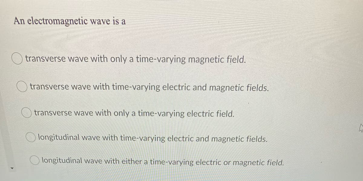 An electromagnetic wave is a
transverse wave with only a time-varying magnetic field.
transverse wave with time-varying electric and magnetic fields.
transverse wave with only a time-varying electric field.
longitudinal wave with time-varying electric and magnetic fields.
O longitudinal wave with either a time-varying electric or magnetic field.
