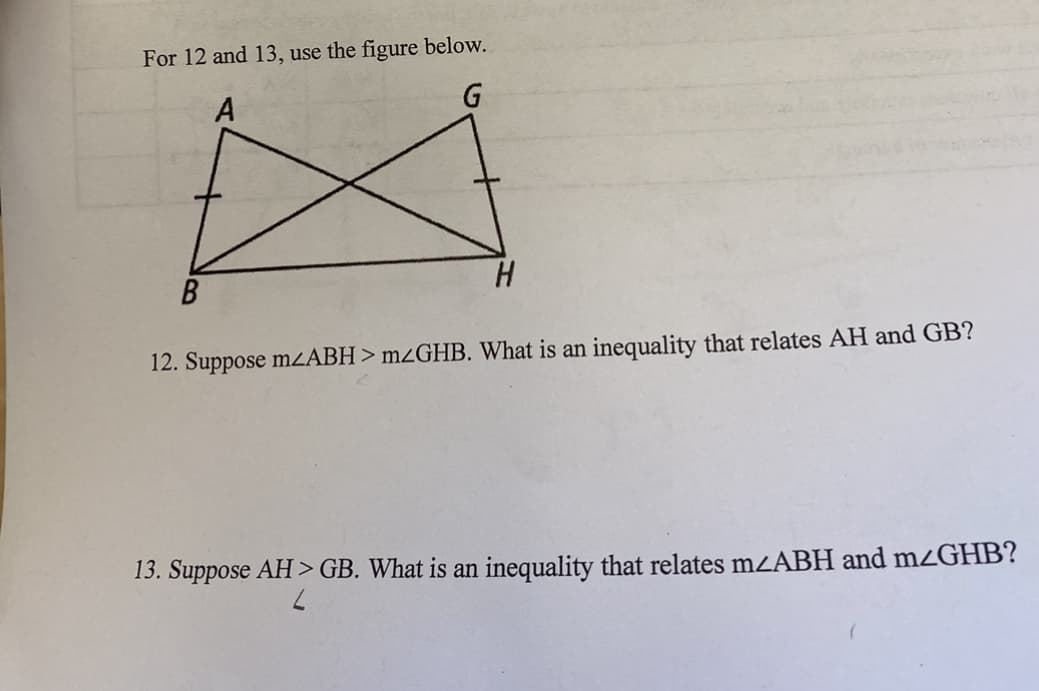 For 12 and 13, use the figure below.
A
G
H.
12. Suppose mZABH> m¿GHB. What is an inequality that relates AH and GB?
13. Suppose AH > GB. What is an inequality that relates mzABH and mzGHB?
