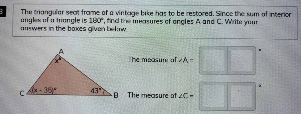 The triangular seat frame of a vintage bike has to be restored. Since the sum of interior
angles of a triangle is 180°, find the measures of angles A and C. Write your
answers in the boxes given below.
The measure of ZA =
x - 35)°
43°
The measure of zC =

