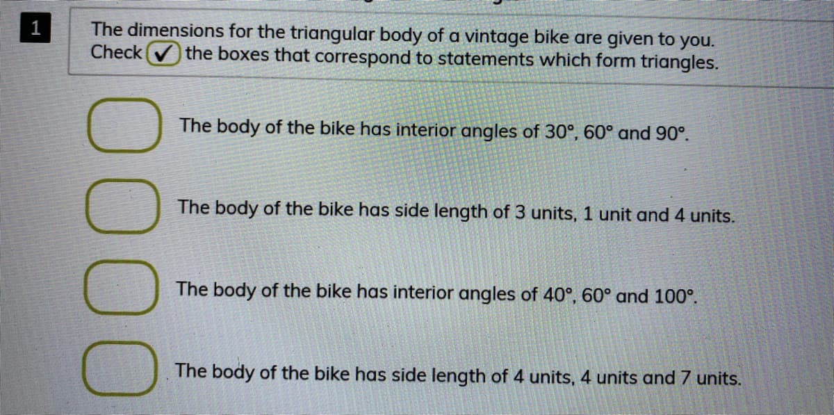 The dimensions for the triangular body of a vintage bike are given to you.
Check
the boxes that correspond to statements which form triangles.
The body of the bike has interior angles of 30°, 60° and 90°.
The body of the bike has side length of 3 units, 1 unit and 4 units.
The body of the bike has interior angles of 40°, 60° and 100°.
The body of the bike has side length of 4 units, 4 units and 7 units.
000
