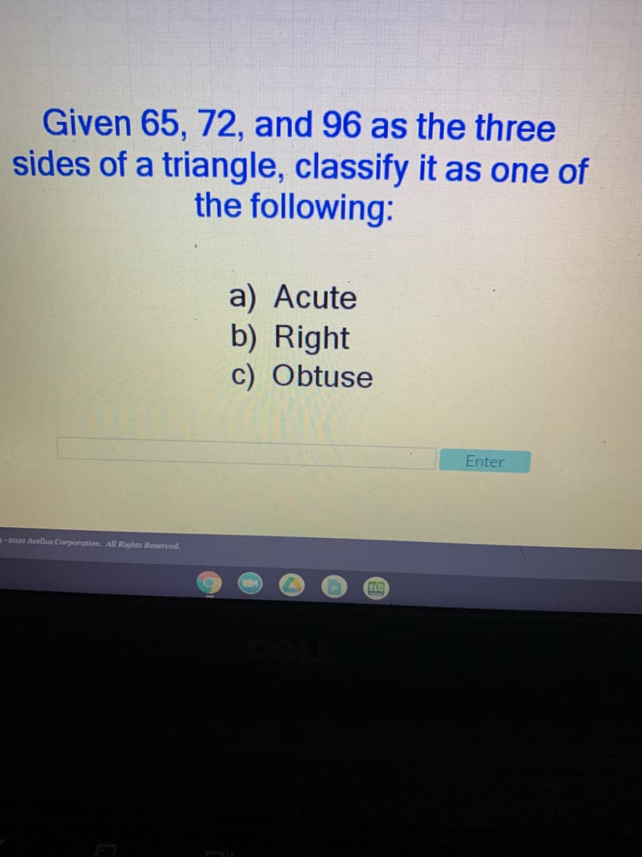 Given 65, 72, and 96 as the three
sides of a triangle, classify it as one of
the following:
a) Acute
b) Right
c) Obtuse
Enter
3-2021 Acellus Corporation. All Rights Reserved.
ELD
