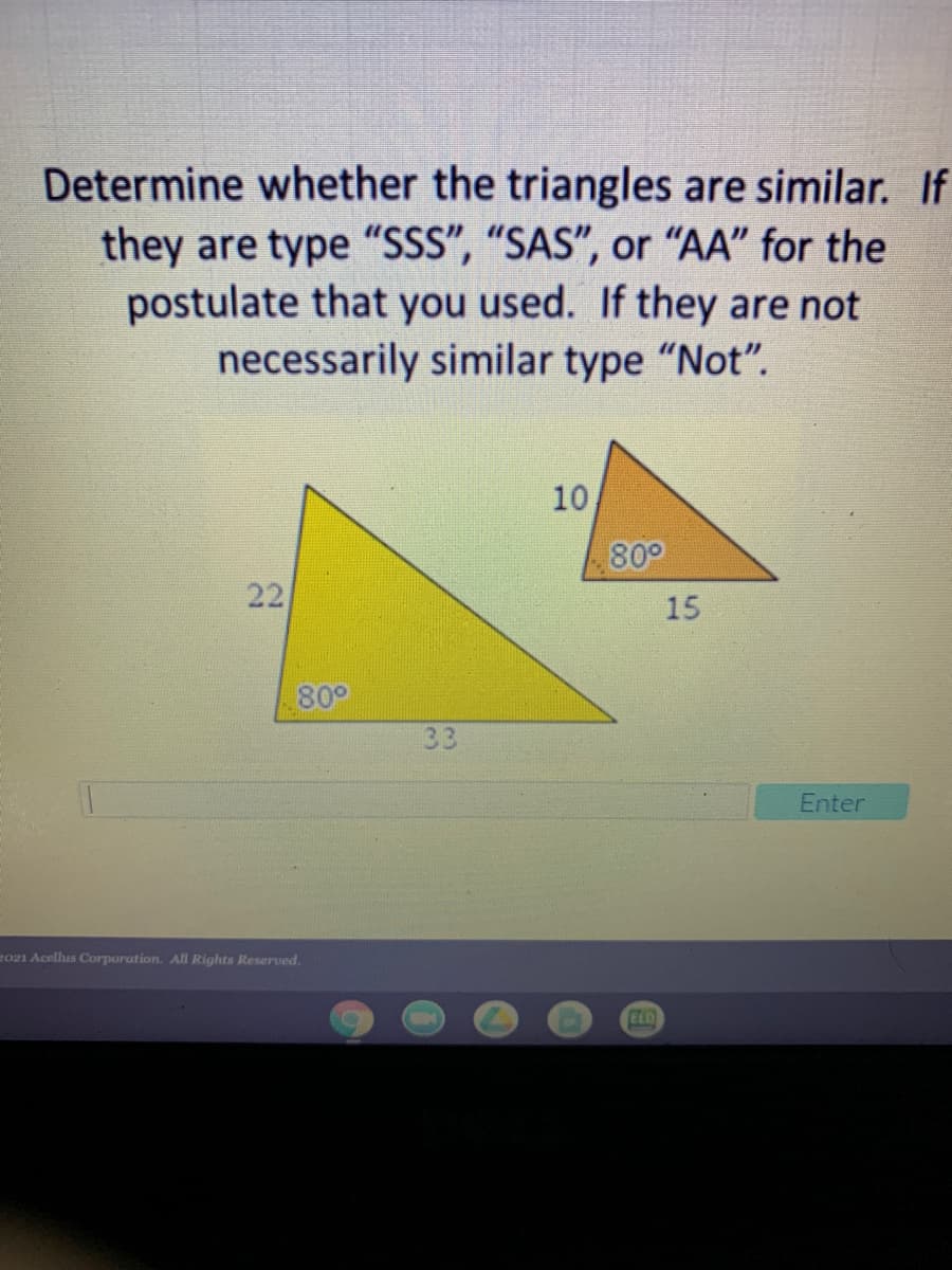 Determine whether the triangles are similar. If
they are type "SSS", “SAS", or "AA" for the
postulate that you used. If they are not
necessarily similar type "Not".
10
800
22
15
80°
33
Enter
2021 Acelhus Corporation. All Rights Reserved.
ELD
