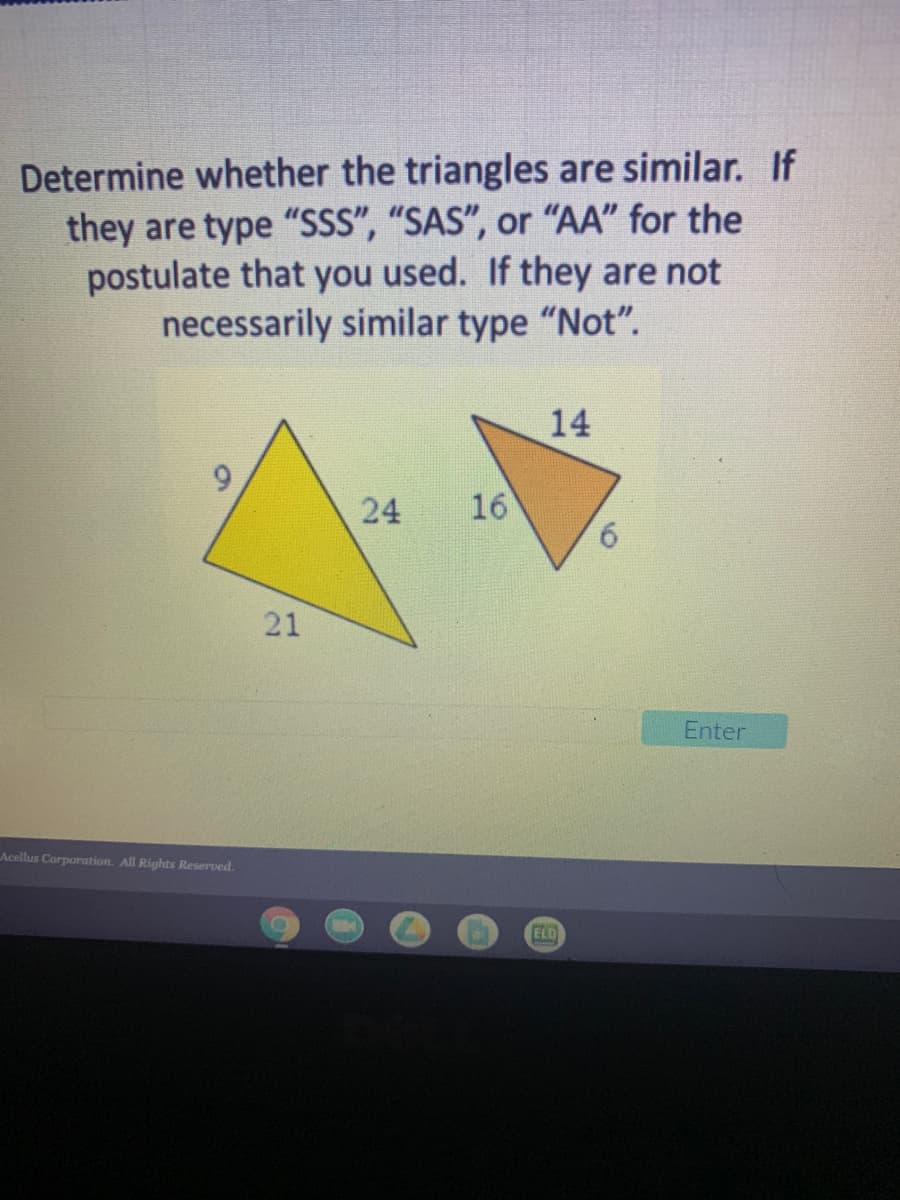Determine whether the triangles are similar. If
they are type "SSS", "SAS", or "AA" for the
postulate that you used. If they are not
necessarily similar type "Not".
14
24
16
6.
21
Enter
Acellus Corporation. All Rights Reserved.
ELD
