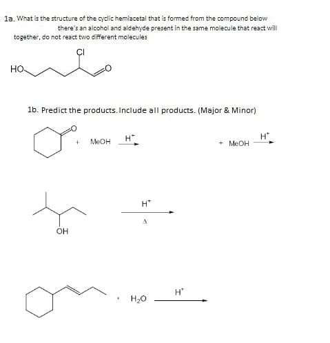 la. What is the structure of the cyclic hemiacetal that is formed from the compound below
there's an alcohol and aldehyde present in the same molecule that react will
together, do not react two different molecules
но
1b. Predict the products. Include all products. (Major & Minor)
H"
+ MEOH
H
MEOH
H*
OH
H"
H20
