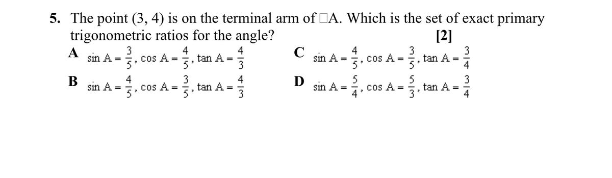 5. The point (3, 4) is on the terminal arm of DA. Which is the set of exact primary
trigonometric ratios for the angle?
[2]
3
4
tan A
4
4
cos A =
3
tan A
5'
3
A
sin A =
cos A
C
sin A
=
3
4
sin A -. cos A -. tam A-
D jin A -. cos A -. tan A -
В
4
3
4
5
5
%3D
%3D
5'
4
3
4
