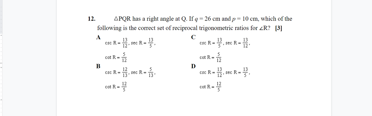 12.
APQR has a right angle at Q. If q= 26 cm and p = 10 cm, which of the
following is the correct set of reciprocal trigonometric ratios for ZR? [3]
C
13
sec R =
12
13
csc R =
13
sec R =
13
csc R =
5'
12
5
cot R =
12
5
cot R =
12
В
D
12
sec R =
13
5
13
sec R =
12'
13
caC R-을,seC R-.
csc R =
13'
5
12
cot R =
12
cot R =
5
