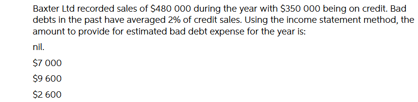 Baxter Ltd recorded sales of $480 000 during the year with $350 000 being on credit. Bad
debts in the past have averaged 2% of credit sales. Using the income statement method, the
amount to provide for estimated bad debt expense for the year is:
nil.
$7 000
$9 600
$2 600