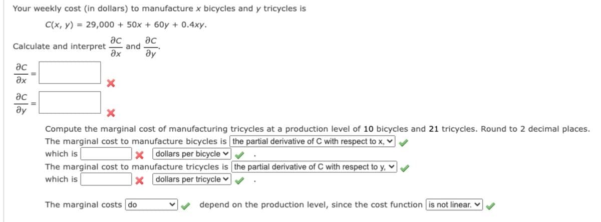 Your weekly cost (in dollars) to manufacture x bicycles and y tricycles is
C(x, y) = 29,000 + 50x + 60y + 0.4xy.
ac
ac
Calculate and interpret
and
ax
ду
ac
ax
ac
ay
Compute the marginal cost of manufacturing tricycles at a production level of 10 bicycles and 21 tricycles. Round to 2 decimal places.
The marginal cost to manufacture bicycles is the partial derivative of C with respect to x, v
which is
The marginal cost to manufacture tricycles is the partial derivative of C with respect to y, v
x dollars per bicycle ♥
which is
x dollars per tricycle v
The marginal costs do
depend on the production level, since the cost function is not linear. V
