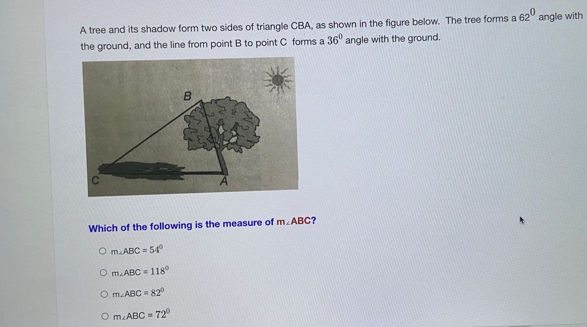 A tree and its shadow form two sides of triangle CBA, as shown in the figure below. The tree forms a 62° angle with
620
the ground, and the line from point B to point C forms a 36° angle with the ground.
C
Which of the following is the measure of mzABC?
O mzABC = 540
O mzABC = 118°
O MLABC = 820
%3D
O mzABC = 720
%3D
