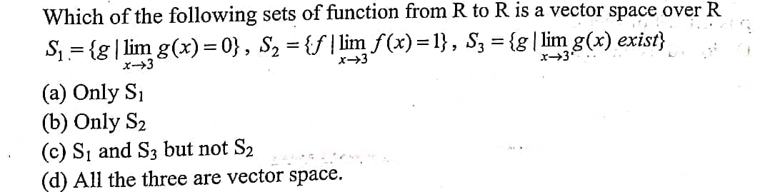 Which of the following sets of function from R to R is a vector space over R
S1 = {g| lim g(x)= 0}, S2 = {f | lim f(x)=1}, Sz = {g| lim g(x) exist}
x-3
x→3
(a) Only S1
(b) Only S2
(c) S, and S3 but not S2
(d) All the three are vector space.
