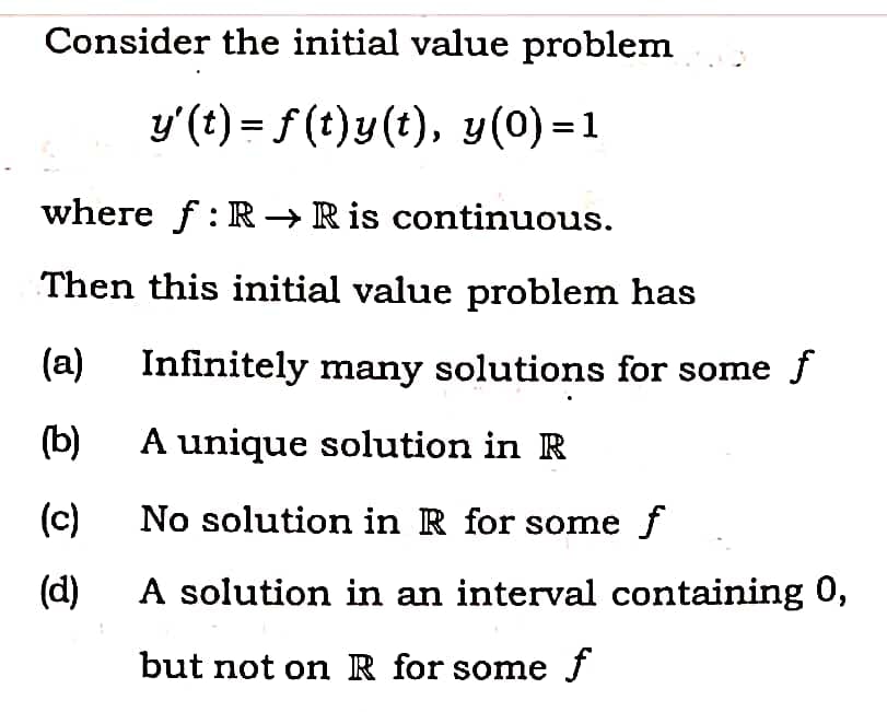 Consider the initial value problem
y'(t) = f (t)y(t), y(0) = 1
where f: R → R is continuous.
Then this initial value problem has
(a)
Infinitely many solutions for some f
(b)
A unique solution in R
(c)
No solution in R for some f
(d)
A solution in an interval containing 0,
but not on R for some f
