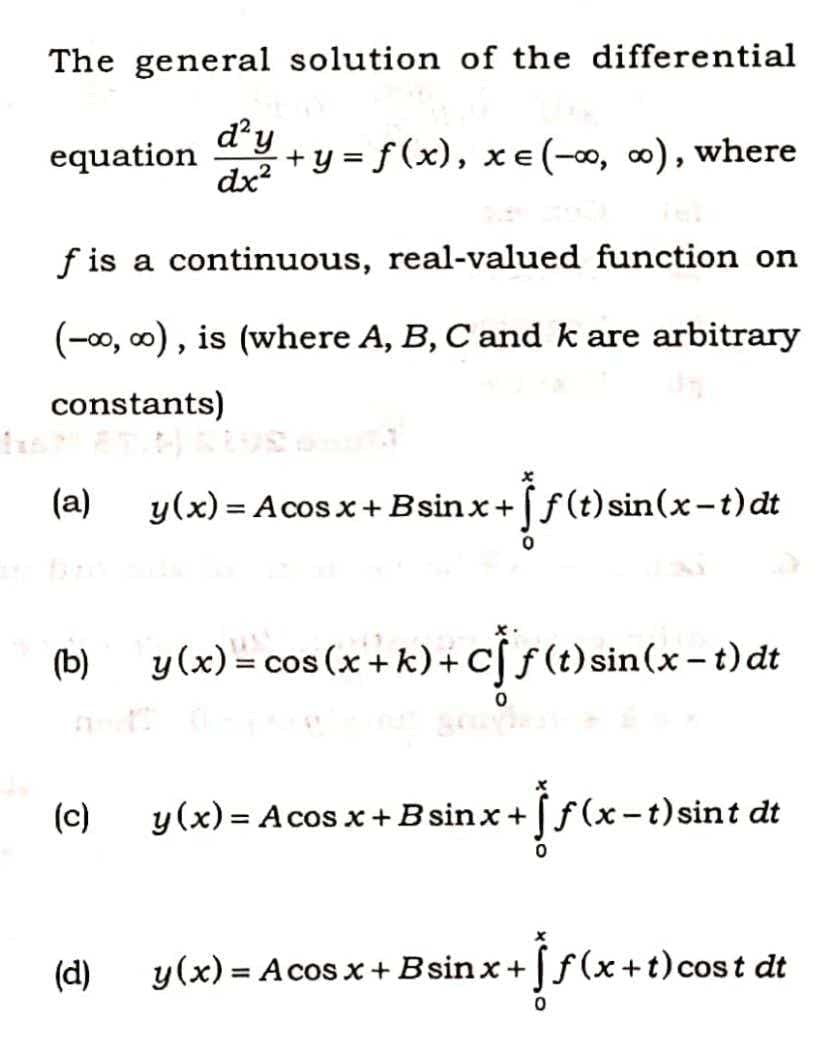 The general solution of the differential
equation dy+
+y = f(x), xe(-∞, ∞), where
dx?
f is a continuous, real-valued function on
(-00, 00), is (where A, B, C and k are arbitrary
constants)
(a)
y(x) = Acos x +Bsinx+ f(t) sin(x-t) dt
%3D
(b)
y(x) = cos (x + k)+C[ƒ(t)sin(x – t) dt
f (t) sin(x - t) dt
(c)
y(x) = A cos x+B sinx + ƒ(x-t)sint dt
(d)
y(x) = Acos x+Bsin x + ƒ(x+t)cost dt
